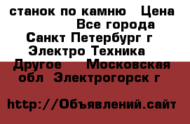 станок по камню › Цена ­ 29 000 - Все города, Санкт-Петербург г. Электро-Техника » Другое   . Московская обл.,Электрогорск г.